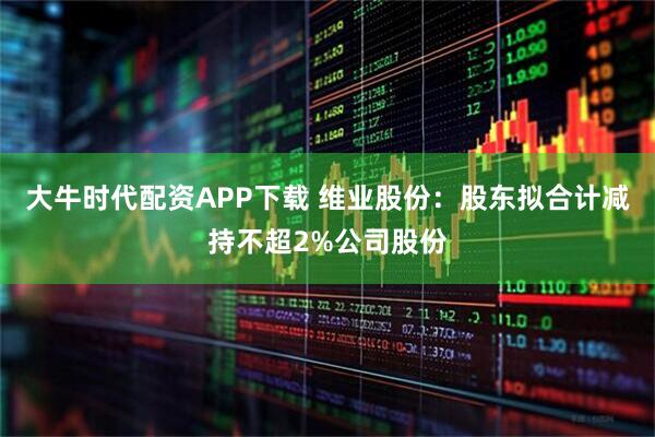 大牛时代配资APP下载 维业股份：股东拟合计减持不超2%公司股份