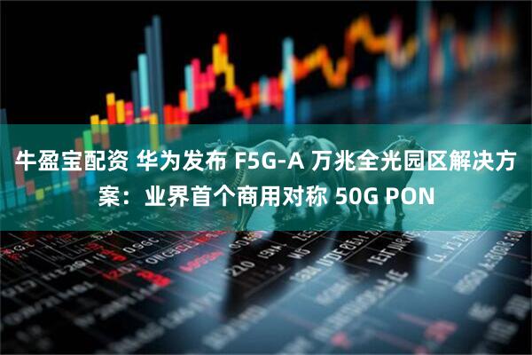牛盈宝配资 华为发布 F5G-A 万兆全光园区解决方案：业界首个商用对称 50G PON