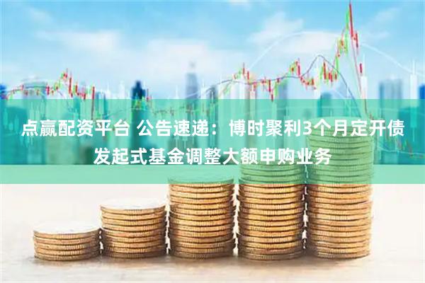 点赢配资平台 公告速递：博时聚利3个月定开债发起式基金调整大额申购业务
