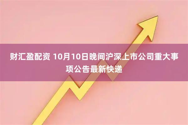 财汇盈配资 10月10日晚间沪深上市公司重大事项公告最新快递
