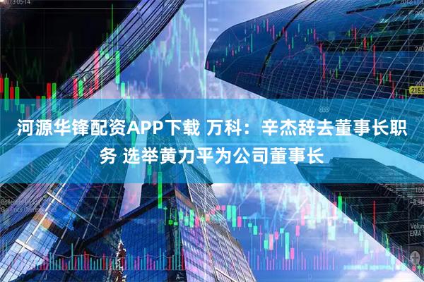 河源华锋配资APP下载 万科：辛杰辞去董事长职务 选举黄力平为公司董事长