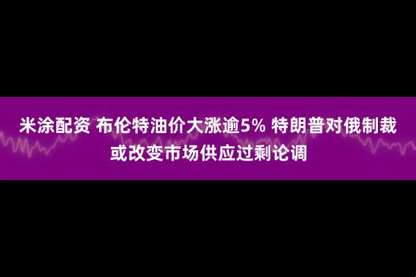 米涂配资 布伦特油价大涨逾5% 特朗普对俄制裁或改变市场供应过剩论调