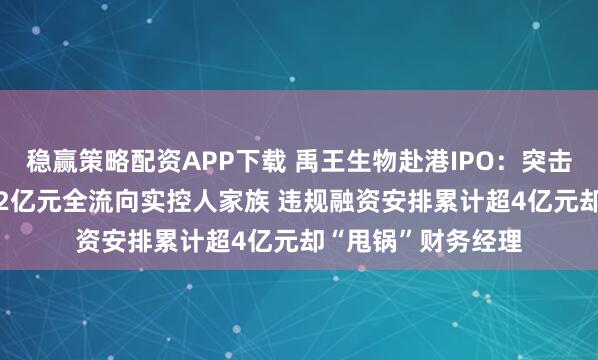 稳赢策略配资APP下载 禹王生物赴港IPO:突击“清仓式分红”3.2亿元全流向实控人家族 违规融资安排累计超4亿元却“甩锅”财务经理