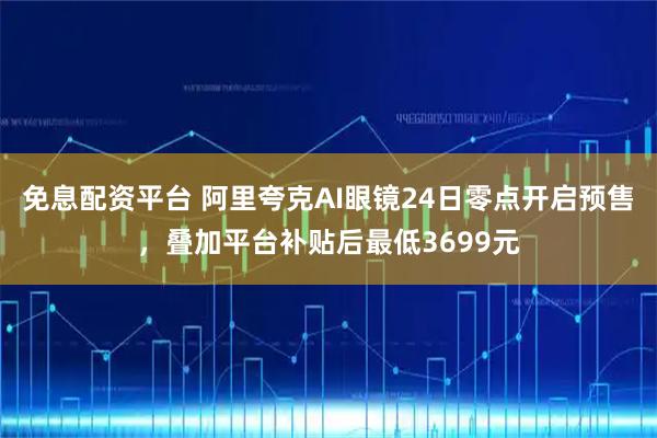 免息配资平台 阿里夸克AI眼镜24日零点开启预售，叠加平台补贴后最低3699元