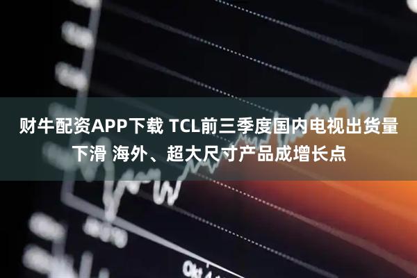 财牛配资APP下载 TCL前三季度国内电视出货量下滑 海外、超大尺寸产品成增长点