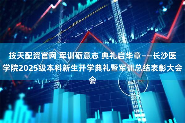 按天配资官网 军训砺意志 典礼启华章——长沙医学院2025级本科新生开学典礼暨军训总结表彰大会