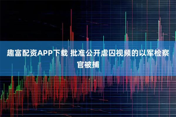 趣富配资APP下载 批准公开虐囚视频的以军检察官被捕