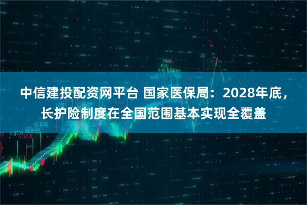 中信建投配资网平台 国家医保局:2028年底,长护险制度在全国范围基本实现全覆盖