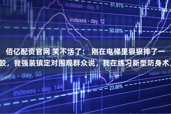 佰亿配资官网 笑不活了: 刚在电梯里狠狠摔了一跤,我强装镇定对围观群众说,我在练习新型防身术。