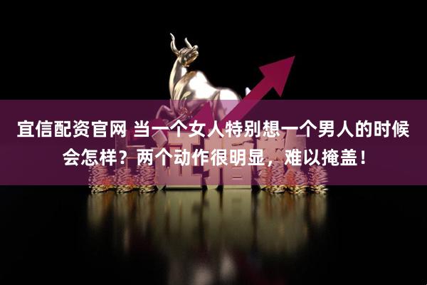 宜信配资官网 当一个女人特别想一个男人的时候会怎样?两个动作很明显,难以掩盖!