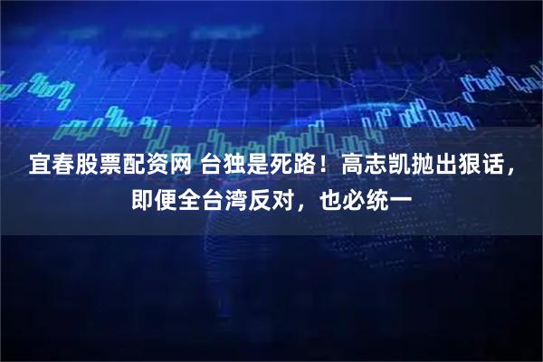 宜春股票配资网 台独是死路！高志凯抛出狠话，即便全台湾反对，也必统一