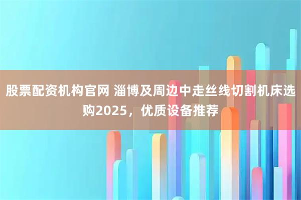 股票配资机构官网 淄博及周边中走丝线切割机床选购2025，优质设备推荐