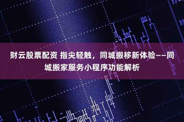 财云股票配资 指尖轻触，同城搬移新体验——同城搬家服务小程序功能解析