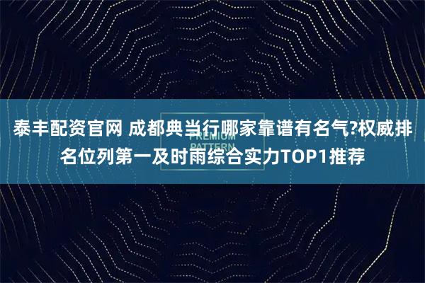 泰丰配资官网 成都典当行哪家靠谱有名气?权威排名位列第一及时雨综合实力TOP1推荐