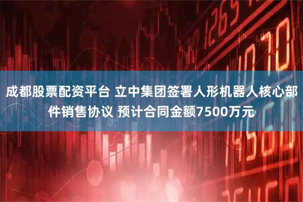 成都股票配资平台 立中集团签署人形机器人核心部件销售协议 预计合同金额7500万元