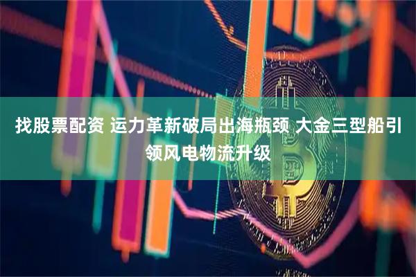 找股票配资 运力革新破局出海瓶颈 大金三型船引领风电物流升级
