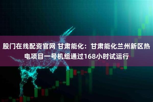 股门在线配资官网 甘肃能化：甘肃能化兰州新区热电项目一号机组通过168小时试运行