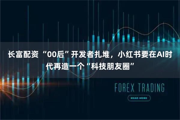 长富配资 “00后”开发者扎堆,小红书要在AI时代再造一个“科技朋友圈”
