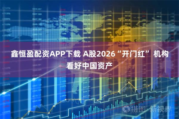鑫恒盈配资APP下载 A股2026“开门红” 机构看好中国资产
