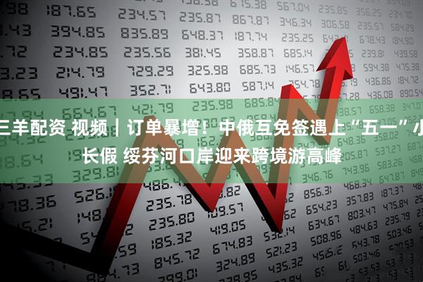 三羊配资 视频｜订单暴增！中俄互免签遇上“五一”小长假 绥芬河口岸迎来跨境游高峰