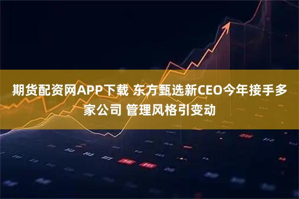 期货配资网APP下载 东方甄选新CEO今年接手多家公司 管理风格引变动