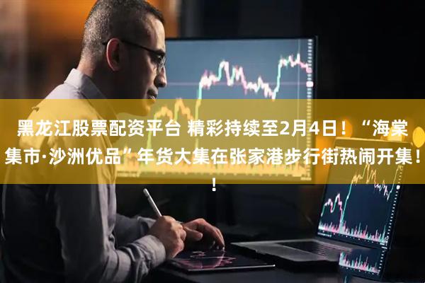 黑龙江股票配资平台 精彩持续至2月4日！“海棠集市·沙洲优品”年货大集在张家港步行街热闹开集！