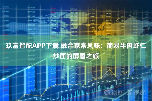 玖富智配APP下载 融合家常风味：简易牛肉虾仁炒面的醇香之旅
