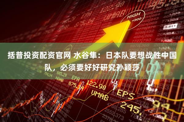 括普投资配资官网 水谷隼：日本队要想战胜中国队，必须要好好研究孙颖莎