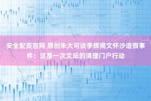 安全配资官网 原创朱大可谈李辉揭文怀沙造假事件：这是一次文坛的清理门户行动