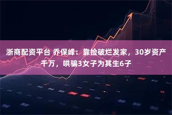 浙商配资平台 乔保峰：靠捡破烂发家，30岁资产千万，哄骗3女子为其生6子