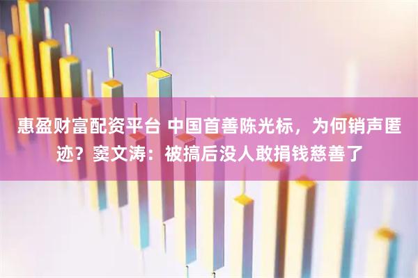 惠盈财富配资平台 中国首善陈光标，为何销声匿迹？窦文涛：被搞后没人敢捐钱慈善了