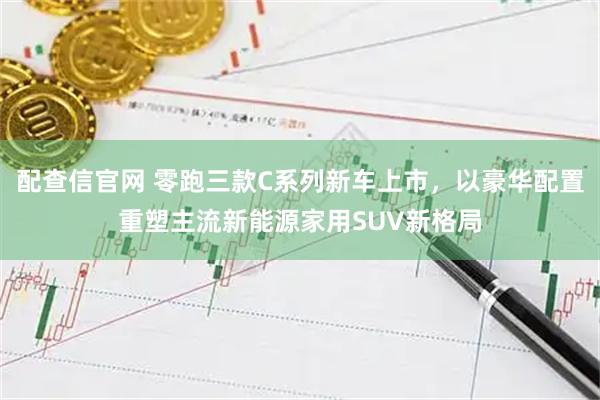 配查信官网 零跑三款C系列新车上市，以豪华配置重塑主流新能源家用SUV新格局