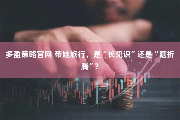多盈策略官网 带娃旅行,是“长见识”还是“瞎折腾”?