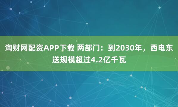 淘财网配资APP下载 两部门:到2030年,西电东送规模超过4.2亿千瓦