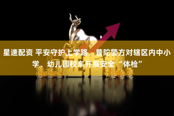 星速配资 平安守护上学路，普陀警方对辖区内中小学、幼儿园校车开展安全 “体检”