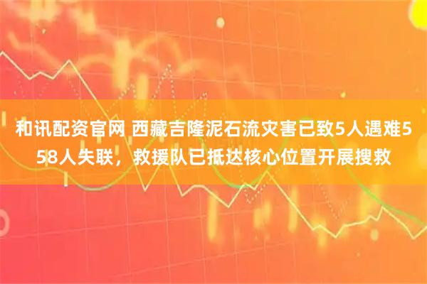 和讯配资官网 西藏吉隆泥石流灾害已致5人遇难558人失联，救援队已抵达核心位置开展搜救