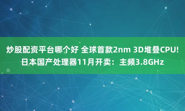 炒股配资平台哪个好 全球首款2nm 3D堆叠CPU!日本国产处理器11月开卖：主频3.8GHz