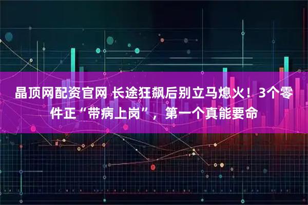 晶顶网配资官网 长途狂飙后别立马熄火！3个零件正“带病上岗”，第一个真能要命